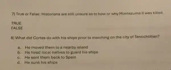 7) True or False:Historians are still unsure as to how or why Montezuma II was killed.
TRUE
FALSE
8) What did Cortes do with his ships prior to marching on the city of Tenochtitlan?
a. He moved them to a nearby island
b. He hired local natives to guard his ships
c. He sent them back to Spain
d. He sunk his ships