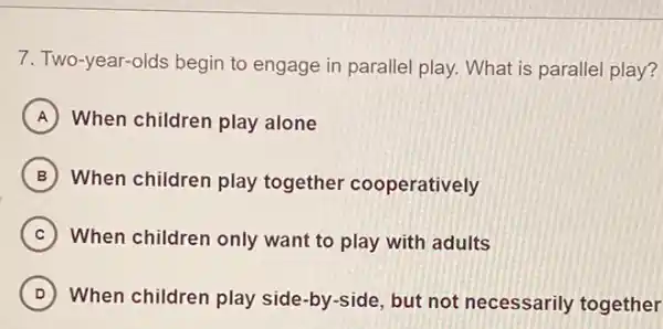 7. Two-year-olds begin to engage in paralle play. What is paralle play?
A When children play alone
B When children play together cooperatively
C When children only want to play with adults
D When children play side-by-side, but not necessarily together