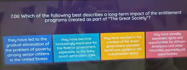 7.06: Which of the following best describes a long-term t Society"the entitlement
they have led to the
gradual elimination of
the problem of poverty
among senior citizens
in the United States
theu have become
increasingly expensive for
the federal government,
especially as the baby
boom generation ages
they have resulted in the
creation of the finest
government-provided
healthcare system in the
industrialized world
they have steadily
expanded rights and
opportunities for African-
Americans and other
minorities, especially job
opportunities