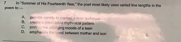 7
In "Summer of His Fourteenth Year," the poet most likely uses varied line lengths in the
poem to __
A.provide variety to interest a teen audience
B. create a predictable rhythmical pattern
C. portray-the changing moods of a teen
D. emphasize the bond between mother and son