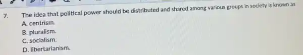7.
The idea that political power should be distributed and shared among various groups in society is known as
A. centrism.
B. pluralism.
C. socialism.
D. libertarianism.