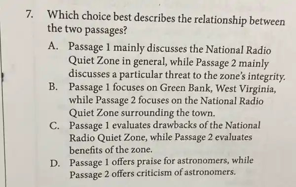 7.
Which choice best describes the relationship between
the two passages?
A. Passage 1 mainly discusses the National Radio
Quiet Zone in general, while Passage 2 mainly
discusses a particular threat to the zone's integrity.
B. Passage 1 focuses on Green Bank,West Virginia,
while Passage 2 focuses on the National Radio
Quiet Zone surrounding the town.
C. Passage 1 evaluates drawbacks of the National
Radio Quiet Zone,while Passage 2 evaluates
benefits of the zone.
D. Passage 1 offers praise for astronomers, while
Passage 2 offers criticism of astronomers.