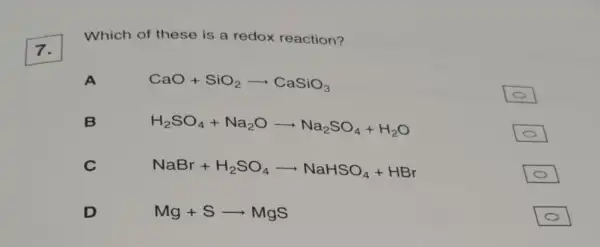 7.
Which of these is a redox reaction?
CaO+SiO_(2)arrow CaSiO_(3)
B
H_(2)SO_(4)+Na_(2)Oarrow Na_(2)SO_(4)+H_(2)O
C
NaBr+H_(2)SO_(4)arrow NaHSO_(4)+HBr
D
Mg+Sarrow MgS