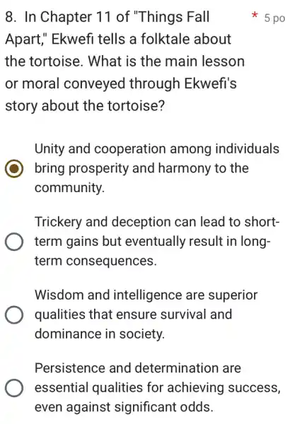 8. In Chapter 11 of "Things Fall
Apart," Ekwefi tells a folktale about
the tortoise . What is the main lesson
or moral conveyed through Ekwefi's
story about the tortoise?
Unity and cooperation among individuals
bring prosperity and harmony to , the
community.
Trickery and deception can lead to short-
term gains but eventually result in long-
term consequences.
Wisdom and intelligence are superior
qualities that ensure survival and
dominance in society.
5 po
Persistence and determination I are
essential I qualities for 'achieving success,
even against significant odds.