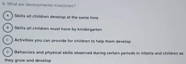 8. What are developmental milestones?
A Skills all children develop at the same time A
B )
Skills all children must have by kindergarten
C )
Activities you can provide for children to help them develop
D ) Behaviors and physical skills observed during certain periods in infants and children as
they grow and develop