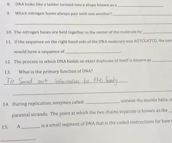 8. DNA looks like a ladder twisted into a shape known as a __
9. Which nitrogen bases always pair with one another? __
__
10. The nitrogen bases are held together in the center of the molecule by __
11. If the sequence on the right hand side of the DNA molecule was AGTCGATCG, the com
would have a sequence of __
12. The process in which DNA builds an exact duplicate of itself is known as __
13. What is the primary function of DNA?
14. During replication, enzymes called
__ untwist the double helix, s
parental strands.The point at which the two chains separate is known as the
15. A __
is a small segment of DNA that is the coded instructions for how
A
__