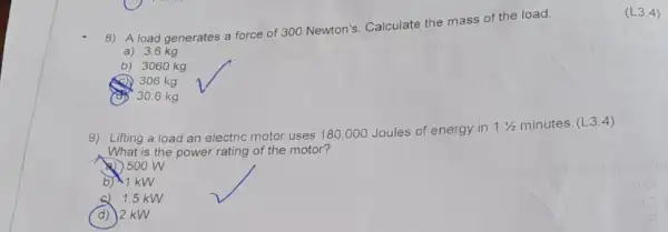 8) A load generates a force of 300 Newton's. Calculate the mass of the load.
a) 3.6 kg
b) 3060 kg
306 kg
30.6 kg
9) Lifting a load an electric motor uses 180 ,000 Joules of energy in
11/2
minutes. (L3.4)
is the power rating of the motor?
500 W
b) 1 kW
c) 1.5 kW
d) 2 kW
(L3.4)