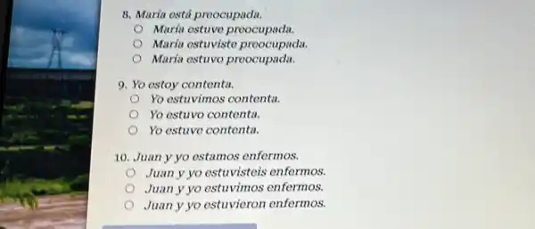 8. Marfa esti preocupada.
Maria ostuve preocupada.
María ostuvisto preocupada.
María estuvo preocupada.
9. Yo estoy contenta.
Yo ostuvimos contenta.
Yo estuvo contenta.
Yo estuve contenta.
10. Juan y yo estamos enfermos.
Juan y yo estuvisteis enformos.
Juan y yo estuvimos enfermos.
Juan y yo estuvieron enfermos.