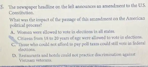 8. The newspaper headline on the left announces an amendment to the U.S.
Constitution.
What was the impact of the passage of this amendment on the American
political process?
A. Women were allowed to vote in elections in all states.
Citizens from 18 to 20 years of age were allowed to vote in elections.
C. Those who could not afford to pay poll taxes could still vote in federal
elections.
D. Restaurants and hotels could not practice discrimination against
Vietnam veterans.