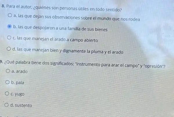 8. Para el autor, ¿quiénes son personas útiles en todo sentido?
a. las que dejan sus observaciones sobre el mundo que nos rodea
C b. las que despojaron a una familia de sus bienes
c. las que manejan el arado a campo abierto
d. las que manejan bien y dignamente la pluma y el arado
9. ¿Qué palabra tiene dos significados: "instrumento para arar el campo"y "opresión"?
a. arado
b. pala
c. yugo
d. sustento