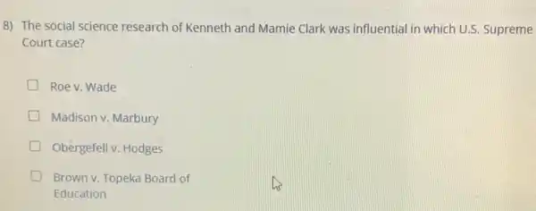 8) The social science research of Kenneth and Mamie Clark was influential in which U.S Supreme
Court case?
D Roe v. Wade
D Madison v. Marbury
Obergefell v. Hodges
D Brown v. Topeka Board of
Education