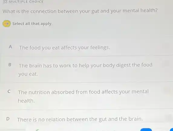 88 MULTIPLE CHOICE
What is the connection between your gut and your mental health?
Select all that apply.
A The food you eat affects your feelings.
B The brain has to work to help your body digest the food
you eat.
C The nutrition absorbed from food affects your mental
health.
D There is no relation between the gut and the brain.