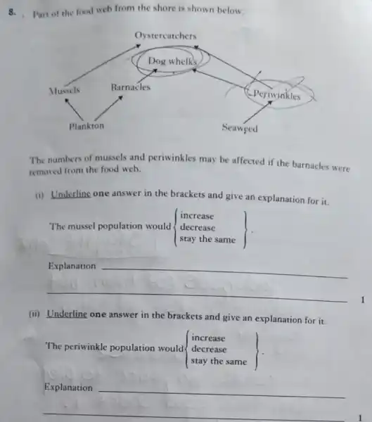 8.Part of the food web from the shore is shown below.
The numbers of mussels and periwinkles may be affected if the barnacles were
removed from the food web.
(i) Underline one answer in the brackets and give an explanation for it.
The mussel population would  ) increase decrease stay the same 
__
1
(ii) Underline one answer in the brackets and give an explanation for it.
The periwinkle population would  ) increase decrease stay the same