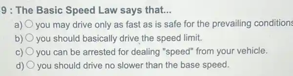 9 : The Basic Speed Law says that. __
a) you may drive only as fast as is safe for the prevailing conditions
b) you should basically drive the speed limit.
C) you can be arrested for dealing "speed"from your vehicle.
d) you should drive no slower than the base speed.