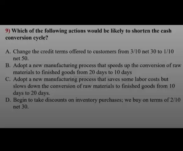 9) Which of the following actions would be likely to shorten the cash
conversion cycle?
A. Change the credit terms offered to customers from 3/10 net 30 to 1/10
net 50.
B. Adopt a new manufacturing process that speeds up the conversion of raw
materials to finished goods from 20 days to 10 days
C. Adopt a new manufacturing process that saves some labor costs but
slows down the conversion of raw materials to finished goods from 10
days to 20 days.
D. Begin to take discounts on inventory purchases; we buy on terms of 2/10
net 30.