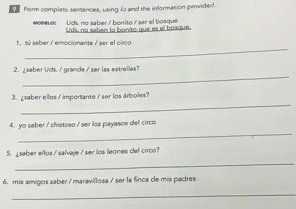 9 Form complete sentences using lo and the information provided.
MODELO: Uds. no saber / bonito/ser el bosque
Uds,no saben lo bonito que es el bosque.
1
__
__
árboles?
__
del circo
__
5. ¿saber ellos/salvaje / ser los leones del circo?
__
6. mis amigos saber / maravillosa / ser la finca de mis padres
__