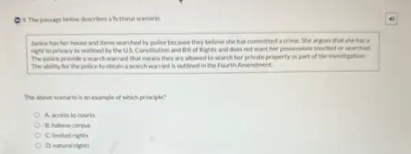 9. The passage below describes a fictions!scenario
Janice has her house and items searched by police because they believe she has committed a crime. She argues that she has a
right to privacy as outlined by the US Constitution and Bill of Rights and does not want her possessions touched or searched.
The police provide a search warrant that means they are allowed to search her private property as part of the investigation.
The ability for the police to obtain a search warrant is outlined in the Fourth Amendment.
The above scenario is an example of which principle?
A. access to courts
B. habeas corpus
C. limited rights
D. natural rights