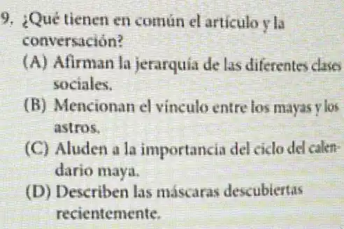 9. ¿Qué tienen en comun el articulo y Li
conversación?
(A) Afirman la jerarquia de las diferentes clases
sociales.
(B) Mencionan el vinculo entre los mayas vios
astros.
(C) Aluden a la importancia del cido del calen-
dario maya.
(D) Describen las máscaras descubiertas
recientemente.