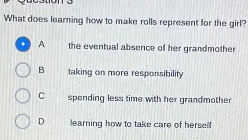 9 Questions
What does learning how to make rolls represent for the girl?
A
the eventual absence of her grandmother
B
taking on more responsibility
C
spending less time with her grandmother
D
learning how to take care of herself