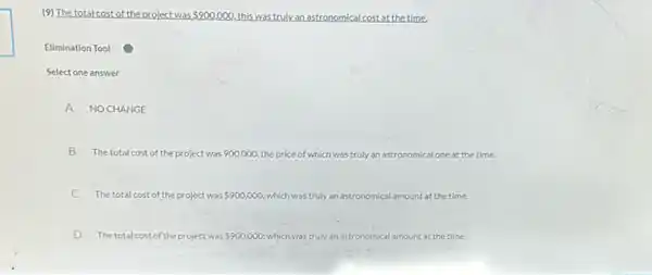 (9) The total costof the project was 900.000 this was truly an astronomical cost at the time,
Elimination Tool
Select one answer
A NOCHANGE
B The total cost of the project was 900,000, the price of which was truly an astronomical one at the time.
C The total cost of the project was 900,000 which was truly an astronomical amount at the time.
D The total cost of the project was 900,000: which was truly an astronomical ical amount at the time.