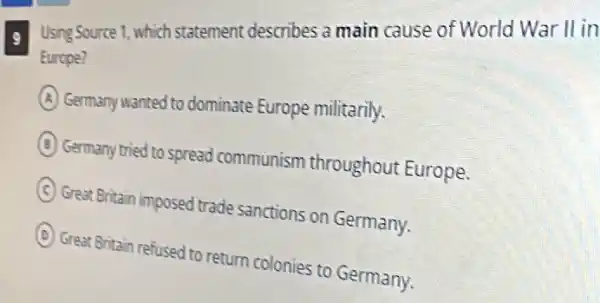 9 Using Source 1, which statement describes a main cause of World War II in
Europe?
A Germany wanted to dominate Europe militarily.
B
Germany tried to spread communism throughout Europe.
C
Great Britain imposed trade sanctions on Germany.
D
Great Britain refused to return colonies to Germany.