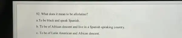 92. What does it mean to be afrolatino?
a.To be black and speak Spanish.
b. To be of African descent and live in a Spanish speaking country.
c. To be of Latin American and African descent.