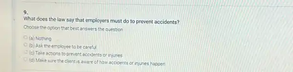 9.
What does the law say that employers must do to prevent accidents?
Choose the option that best answers the question
(a) Nothing
(b) Ask the employee to be careful
(c) Take actions to prevent accidents or injuries
(d) Make sure the client is aware of how accidents or injuries happen