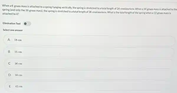 When a6 gram mass is attached to a spring hanging vertically, the spring is stretched to a total length of 24 centimeters. When a 10 gram mass is attached to the
spring (and only the 10 gram mass), the spring is stretched to a total length of 36 centimeters. What is the total length of the spring when a 12 grammass is
attached to it?
Elimination Tool
Select one answer
A 18cm
15 cm
B
36 cm
D 30 cm
E 42cm