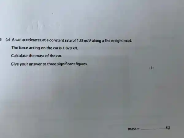 (a)A car accelerate 5 at a constant rate of 1.83m/s^2 along a flat straight road.
The force acting on the car is 1.870 kN.
Calculate the mass of the car.
Give your answer to three significant figures.