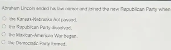 Abraham Lincoln ended his law career and joined the new Republican Party when
the Kansas-Nebraska Act passed.
the Republican Party dissolved.
the Mexican-American War began.
the Democratic Party formed.