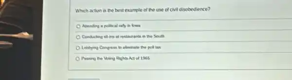 Which action is the best example of the use of civil disobedience?
Attending a policical rally in lowa
Conducting stirs at restaurants in the South
Lobbying Congress to eliminal the poll tax
Passing the libting Rights Act of 1965