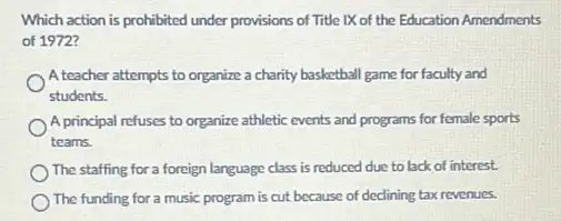 Which action is prohibited under provisions of Title IX of the Education Amendments
of 1972?
A teacher attempts to organize a charity basketball game for faculty and
students.
A principal refuses to organize athletic events and programs for female sports
teams.
The staffing for a foreign language class is reduced due to lack of interest.
The funding for a music program is cut because of declining tax revenues.