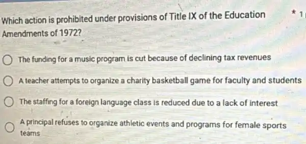 Which action is prohibited under provisions of Title IX of the Education
Amendments of 1972?
The funding for a music program is cut because of declining tax revenues
A teacher attempts to organize a charity basketball game for faculty and students
The staffing for a foreign language class is reduced due to a lack of interest
A principal refuses to organize athletic events and programs for female sports
teams
1