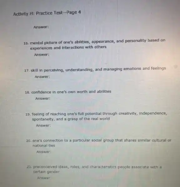 Activity H: Practice Test -Page 4
Answer:
16. mental picture of one's abilities, appearance , and personality based on
experiences and Interactions with others
Answer:
17. skill In percelving understanding, and managing emotions and feelings
Answer:
18. confidence In one's own worth and abilities
Answer:
19. feeling of reaching one's full potential through creativity, Independence,
spontanelty, and a grasp of the real world
Answer:
20. one's connection to a particular social group that shares similar cultural or
national tles
Answer:
21. preconcelved ideas, roles and characteristics people associate with a
certain gender
Answer: