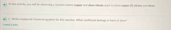 In this activity, you will be observing a reaction where copper and silver nitrate react to form copper (II) nitrate and silver.
1. Write a balanced chemical equation for this reaction. What coefficient belongs in front of silver?
I need a hint