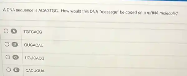 ADNA sequence is ACAGTGC How would this DNA "message" be coded on a mRNA molecule?
A TGTCACG
B GUGACAU
UGUCACO
D CACUGUA