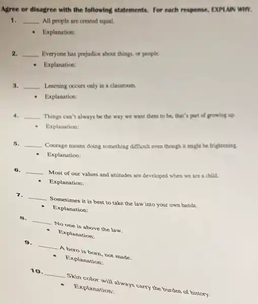 Agree or disagree with the following statements.For each response, EXPLAN WHY.
1. __ All people are created equal.
Explanation:
2. __ Everyone has prejudice about things, or people.
Explanation:
3. __ Learning occurs only in a classroom.
Explanation:
4. __ Things can't always be the way we want them to be, that's part of growing up.
Explanation:
5. __ Courage means doing something difficult even though it might be frightening.
Explanation:
6. __
Most of our values and attitudes are developed when we are a child
Explanation:
7.
__
Sometimes it is best to take the law into your own hands.
Explanation:
8.
__
No one is above the law.
Explanation:
9.
__
A hero is born, not made.
Explanation:
10.
__
Skin color tion always carry the burden of history.
Explanation: