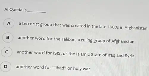 Al Qaeda is __
A )
a terrorist group that was created in the late 1980s in Afghanistan
)
another word for the Taliban, a ruling group of Afghanistan
C )
another word for ISIS or the Islamic State of Iraq and Syria
D ) another word for "jihad"or holy war