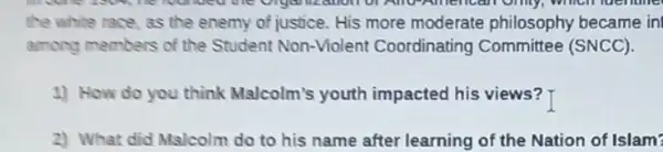 alloll of Allo-American only, which luentine
the white race, as the enemy of justice.His more moderate philosophy became in
among members of the Student Non-Violent Coordinating Committee (SNCC)
1) How do you think Malcolm's youth impacted his views? T
2) What did Malcolm do to his name after learning of the Nation of Islam?