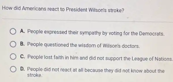 How did Americans react to President Wilson's stroke?
A. People expressed their sympathy by voting for the Democrats.
B. People questioned the wisdom of Wilson's doctors.
C. People'lost faith in him and did not support the League of Nations.
D. People did not react at all because they did not know about the
stroke.