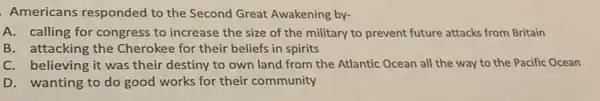 Americans responded to the Second Great Awakening by-
A. calling for congress to increase the size of the military to prevent future attacks from Britain
B. attacking the Cherokee for their beliefs in spirits
C. believing it was their destiny to own land from the Atlantic Ocean all the way to the Pacific Ocean
D. wanting to do good works for their community