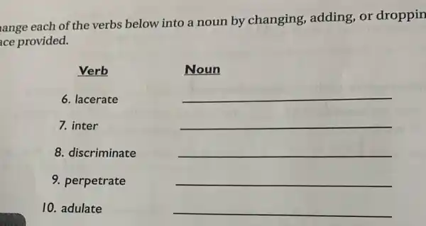 ange each of the verbs below into a noun by changing,adding, or droppin
ce provided.
Verb
6. lacerate
7. inter
8. discriminate
9. perpetrate
10. adulate
Noun
__