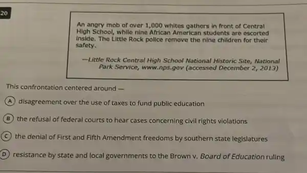 An angry mob of over 1,000 whites gathers in front of Central
High School, while nine African American students are escorted
inside. The Little Rock police remove the nine children for their
safety.
-Little Rock Central High School National Historic Site, National
Park Service, www.nps .gov (accessed December 2,2013)
This confrontation centered around -
A disagreement over the use of taxes to fund public education
B the refusal of federal courts to hear cases concerning civil rights violations
C the denial of First and Fifth Amendment freedoms by southern state legislatures
D resistance by state and local governments to the Brown v. Board of Education ruling