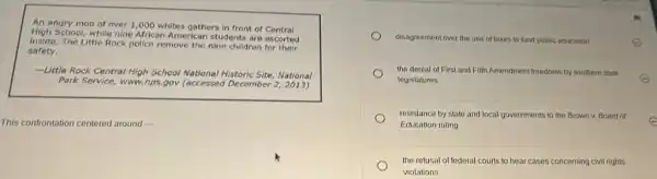 An angry mob of over 1,000 whites gothers in front of Central
School, while nine African American students are escorted
inside. The Little Rock police remove the nine children for their
safety.
-Little Rock Central High School National al Historic Site, National
Park Service, www.nps gov (accessed December
This controntation centered around
disagreement over the use of taxes to fund public education
E
the denial of First and Fifth Amendment freedoms by southern state
legislatures	E
resistance by state and local governments to the Brown v. Board of
Education ruling
the refusal of federal courts to hear cases concerning civil rights
violations
