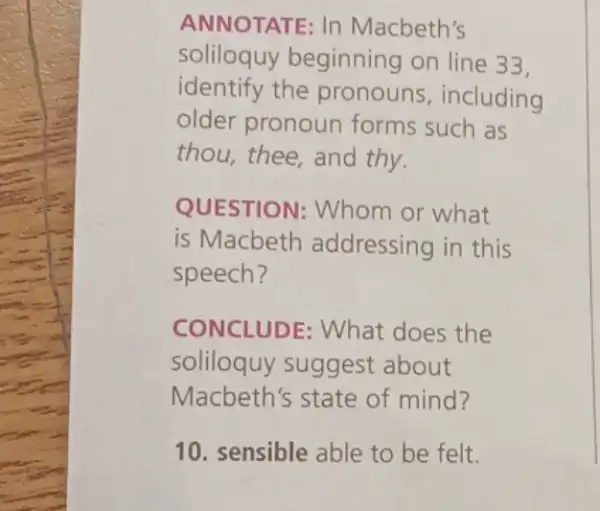 ANNOTATE: In Macbeth's
soliloquy beginning on line 33.
identify the pronouns , including
older pronoun forms such as
thou, thee, and thy.
QUESTION : Whom or what
is Macbeth addressing in this
speech?
CONCLUDE: What does the
soliloquy suggest about
Macbeth's state of mind?
10. sensible able to be felt.