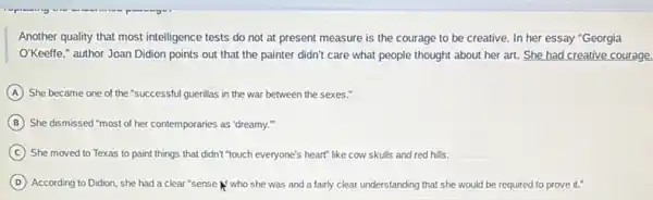 Another quality that most intelligence tests do not at present measure is the courage to be creative. In her essay "Georgia
O'Keeffe," author Joan Didion points out that the painter didn't care what people thought about her art. She had creative courage.
A She became one of the "successful guerillas in the war between the sexes."
B She dismissed "most of her contemporaries as "dreamy.
C She moved to Texas to paint things that didn't "touch everyone's heart"like cow skulls and red hills.
D According to Didion, she had a clear "sense who she was and a fairly clear understanding that she would be required to prove it."