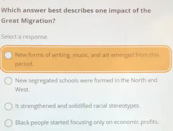 Which answer best describes one impact of the
Great Migration?
Select a response.
New forms of writing music, and art emerged from this
period.
New segregated I schools were formed in the North and
West.
It strengthened and solidified racial stereotypes.
Black people started focusing only on economic profits.