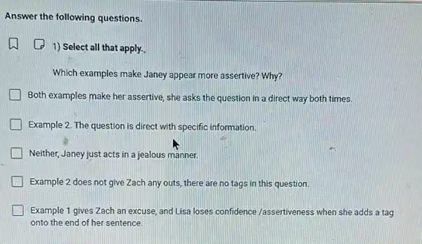 Answer the following questions.
1) Select all that apply.
Which examples make Janey appear more assertive? Why?
Both examples make her assertive, she asks the question in a direct way both times.
Example 2. The question is direct with specific information.
Neither, Janey just acts in a jealous manner.
Example 2 does not give Zach any outs, there are no tags in this question.
Example 1 gives Zach an excuse, and Lisa loses confidence /assertiveness when she adds a tag
onto the end of her sentence.