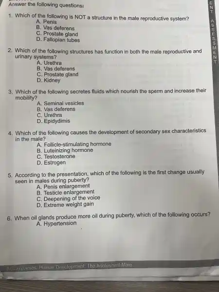 Answer the following questions!
1.Which of the following is NOT a struct ure in the male reproductive system?
A . Penis
B. Vas defel rens
C. Prostate gland
D.Fallopian tubes
2.Which of the following structures has funct ion in both the male reproducti ve and
urinary sys tems?
A. Urethra
B. Vas deferens
C . Prostat e gland
D.. Kidney
3 Which of the following secretes fluids which nourish the sper m and increase their
mobility?
A. Seminal vesicles
B. Vas deferens
C. Urethra
D . Epidydimis
4. Which of the following causes the development of secondary sex characteristics
in the male?
A. Follicle -stimulating hormone
B Luteinizing hormone
C. Testosterone
D.Estrogen
5. According to the presentatior , which of : the following I is the first change usually
seen in males d uring puberty?
A. Penis enlarger nent
B. Testicle en largement
C. Deepening of the voice
D . Extreme weight gain
6.When oil gla nds prod uce more oil during puberty.which of the following occurs?
A.Hyper tension