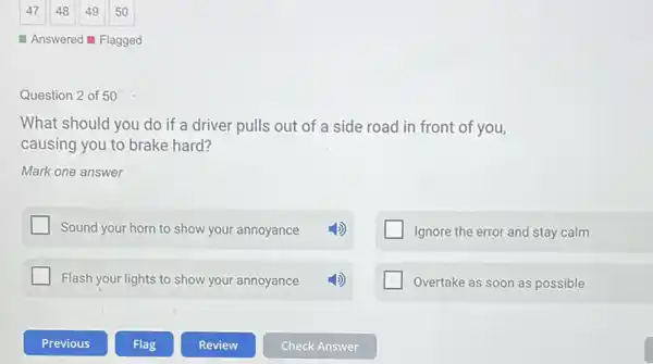 Answered Flagged
Question 2 of 50
What should you do if a driver pulls out of a side road in front of you,
causing you to brake hard?
Mark one answer
Sound your horn to show your annoyance
Ignore the error and stay calm
Flash your lights to show your annoyance
Overtake as soon as possible